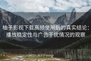 柚子影视下载高频使用后的真实结论：播放稳定性与广告干扰情况的观察
