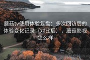 蘑菇tv使用体验复盘：多次回访后的体验变化记录（对比后），蘑菇影视怎么样