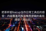把茶杯狐foxcup当作日常工具后的感受：内容覆盖范围与推荐逻辑的直观感受（对比后）