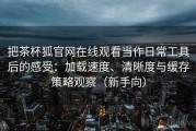 把茶杯狐官网在线观看当作日常工具后的感受：加载速度、清晰度与缓存策略观察（新手向）