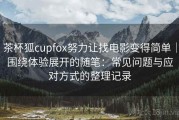 茶杯狐cupfox努力让找电影变得简单｜围绕体验展开的随笔：常见问题与应对方式的整理记录