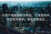 从用户角度聊聊茶杯狐：日常使用中哪些地方顺手，哪些需要适应