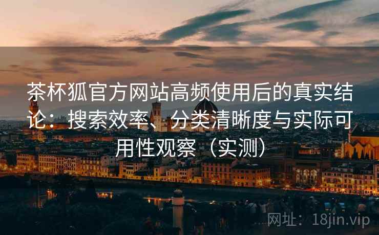 茶杯狐官方网站高频使用后的真实结论：搜索效率、分类清晰度与实际可用性观察（实测）