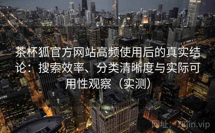 茶杯狐官方网站高频使用后的真实结论：搜索效率、分类清晰度与实际可用性观察（实测）