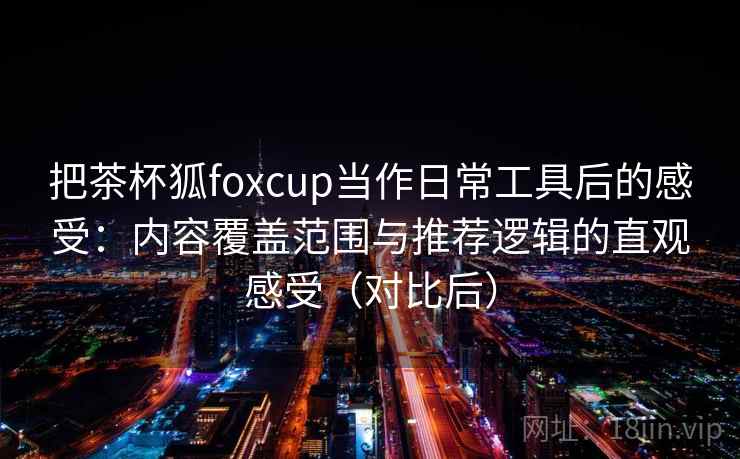把茶杯狐foxcup当作日常工具后的感受：内容覆盖范围与推荐逻辑的直观感受（对比后）