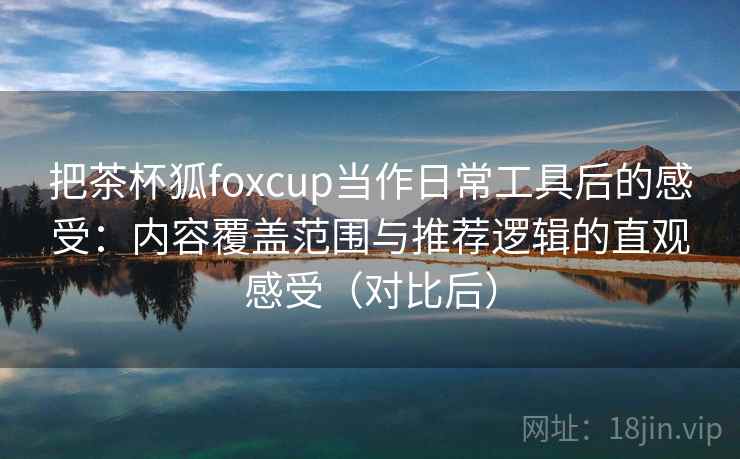 把茶杯狐foxcup当作日常工具后的感受：内容覆盖范围与推荐逻辑的直观感受（对比后）