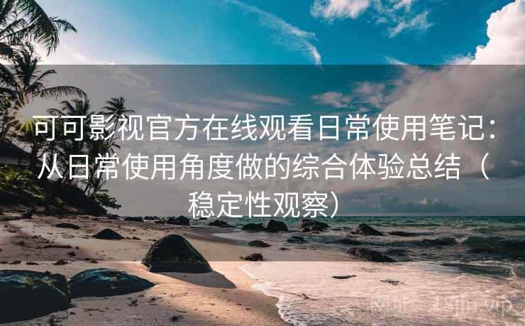 可可影视官方在线观看日常使用笔记：从日常使用角度做的综合体验总结（稳定性观察）