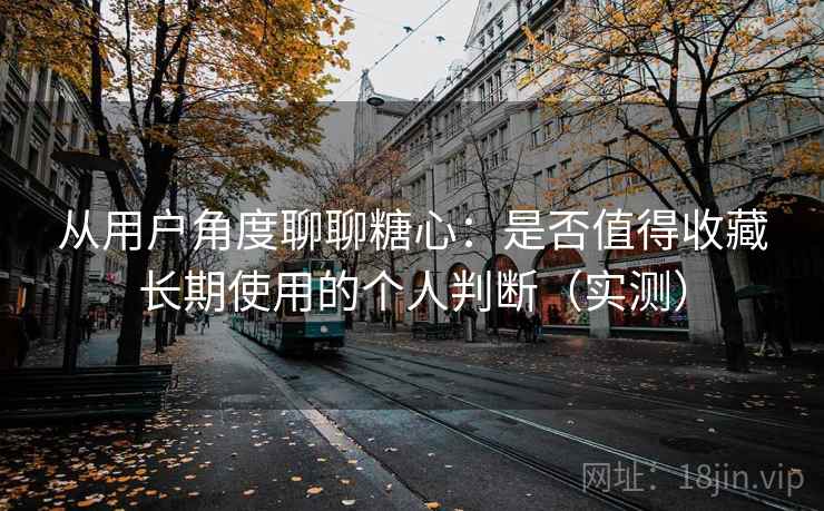 从用户角度聊聊糖心:是否值得收藏长期使用的个人判断(实测) 从用户角度聊聊糖心:是否值得收藏长期使用的个人判断(实测)