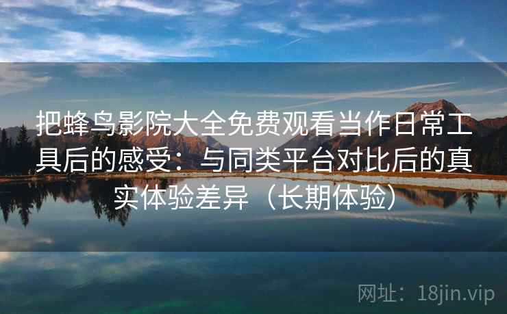 把蜂鸟影院大全免费观看当作日常工具后的感受：与同类平台对比后的真实体验差异（长期体验）