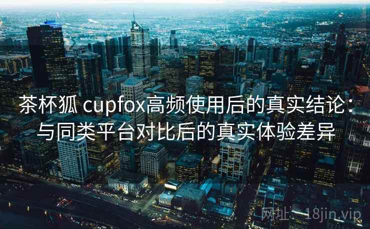 茶杯狐 cupfox高频使用后的真实结论：与同类平台对比后的真实体验差异