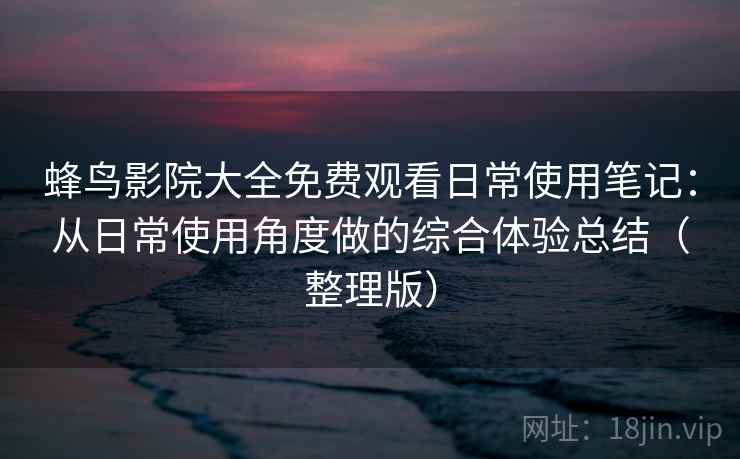 蜂鸟影院大全免费观看日常使用笔记：从日常使用角度做的综合体验总结（整理版）