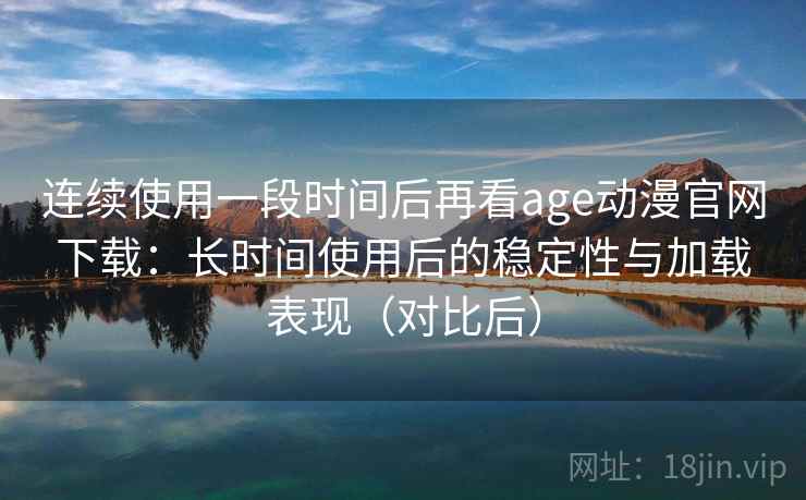 连续使用一段时间后再看age动漫官网下载：长时间使用后的稳定性与加载表现（对比后）