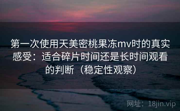 第一次使用天美密桃果冻mv时的真实感受：适合碎片时间还是长时间观看的判断（稳定性观察）