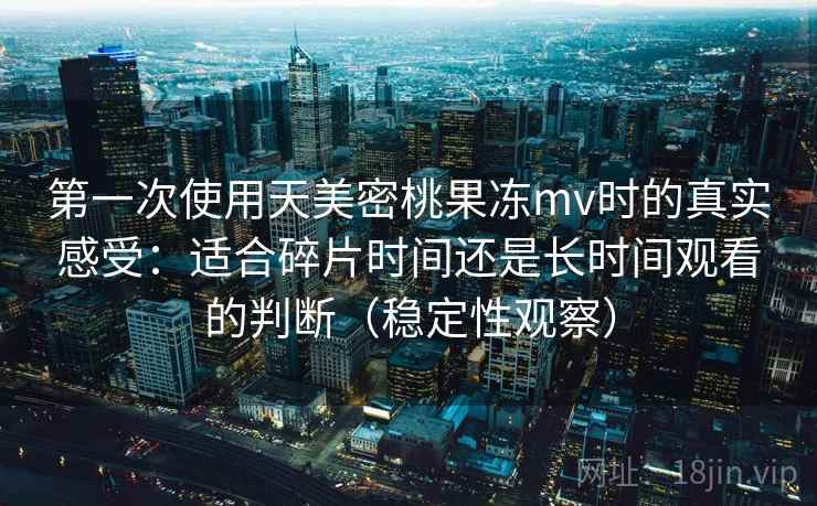 第一次使用天美密桃果冻mv时的真实感受：适合碎片时间还是长时间观看的判断（稳定性观察）