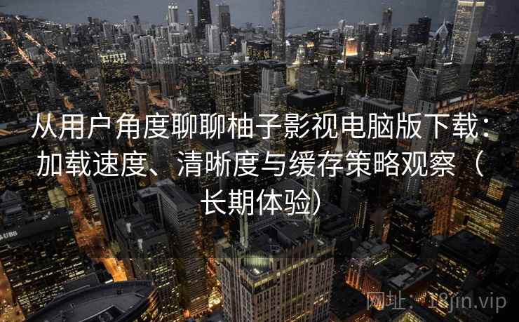 从用户角度聊聊柚子影视电脑版下载：加载速度、清晰度与缓存策略观察（长期体验）