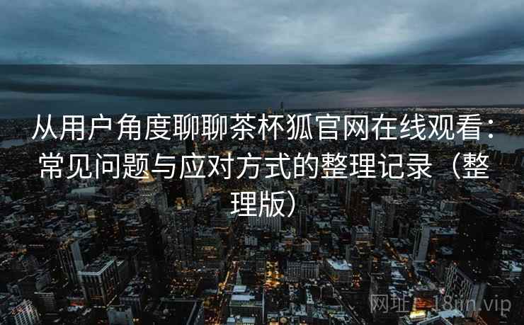 从用户角度聊聊茶杯狐官网在线观看:常见问题与应对方式的整理记录(整理版) 从用户角度聊聊茶杯狐官网在线观看:常见问题与应对方式的整理记录(整理版)