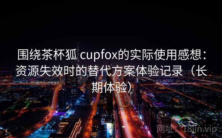 围绕茶杯狐 cupfox的实际使用感想：资源失效时的替代方案体验记录（长期体验）