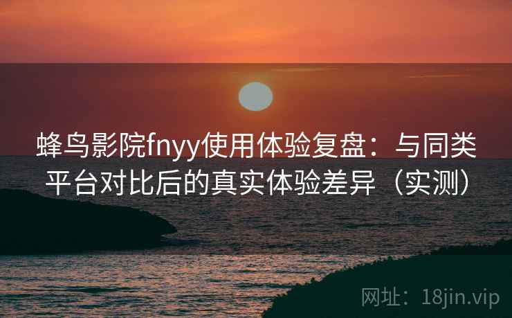 蜂鸟影院fnyy使用体验复盘：与同类平台对比后的真实体验差异（实测）