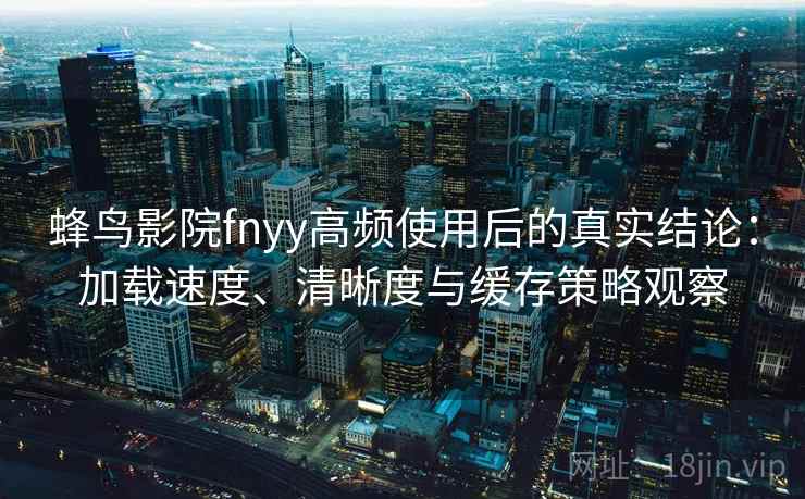蜂鸟影院fnyy高频使用后的真实结论：加载速度、清晰度与缓存策略观察