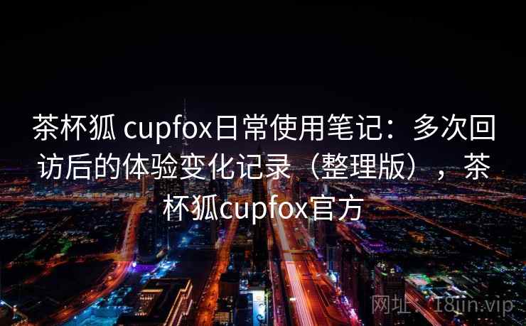 茶杯狐 cupfox日常使用笔记：多次回访后的体验变化记录（整理版），茶杯狐cupfox官方