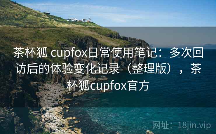 茶杯狐 cupfox日常使用笔记：多次回访后的体验变化记录（整理版），茶杯狐cupfox官方