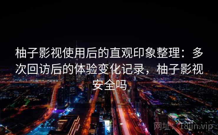 柚子影视使用后的直观印象整理：多次回访后的体验变化记录，柚子影视安全吗
