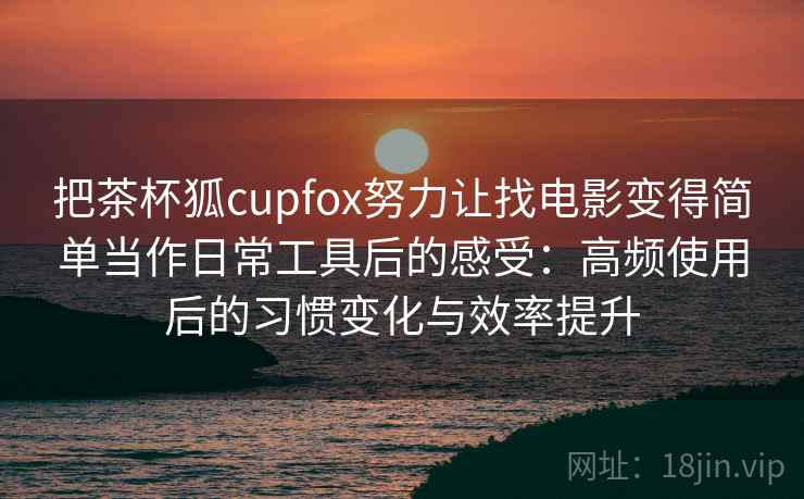把茶杯狐cupfox努力让找电影变得简单当作日常工具后的感受：高频使用后的习惯变化与效率提升