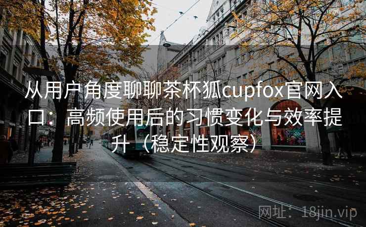 从用户角度聊聊茶杯狐cupfox官网入口：高频使用后的习惯变化与效率提升（稳定性观察）