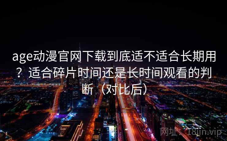 age动漫官网下载到底适不适合长期用？适合碎片时间还是长时间观看的判断（对比后）