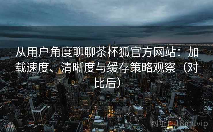 从用户角度聊聊茶杯狐官方网站：加载速度、清晰度与缓存策略观察（对比后）