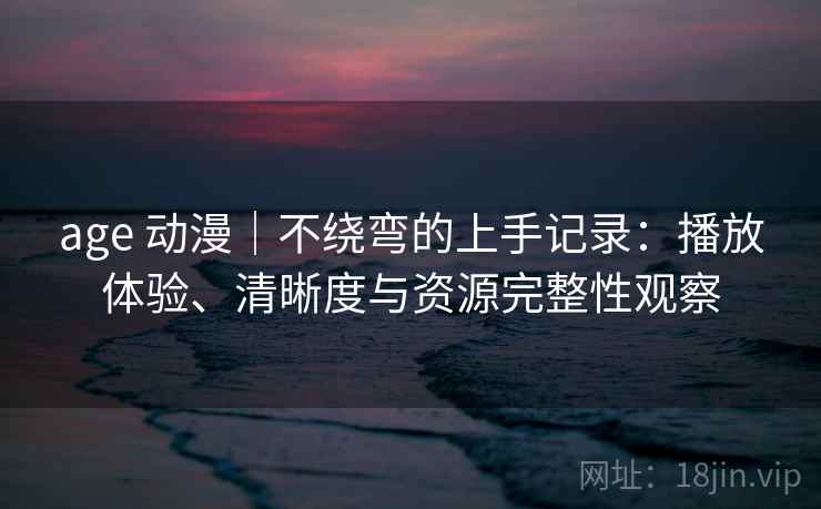age 动漫｜不绕弯的上手记录：播放体验、清晰度与资源完整性观察