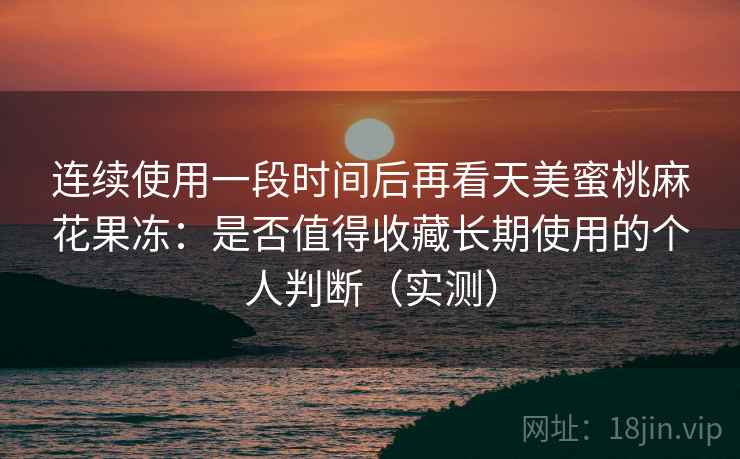 连续使用一段时间后再看天美蜜桃麻花果冻：是否值得收藏长期使用的个人判断（实测）