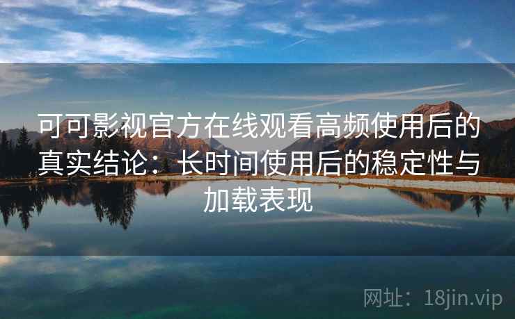 可可影视官方在线观看高频使用后的真实结论：长时间使用后的稳定性与加载表现