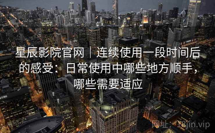 星辰影院官网｜连续使用一段时间后的感受：日常使用中哪些地方顺手，哪些需要适应