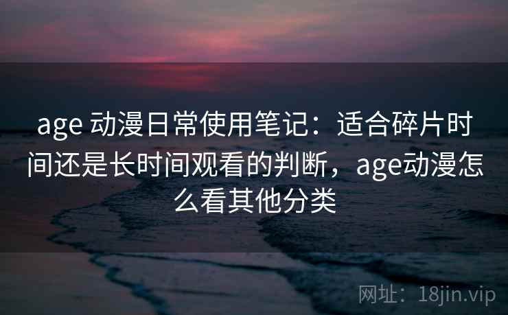 age 动漫日常使用笔记:适合碎片时间还是长时间观看的判断,age动漫怎么看其他分类 age 动漫日常使用笔记:适合碎片时间还是长时间观看的判断,age动漫怎么看其他分类