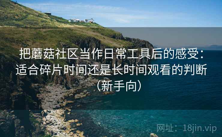 把蘑菇社区当作日常工具后的感受:适合碎片时间还是长时间观看的判断(新手向) 把蘑菇社区当作日常工具后的感受:适合碎片时间还是长时间观看的判断(新手向)