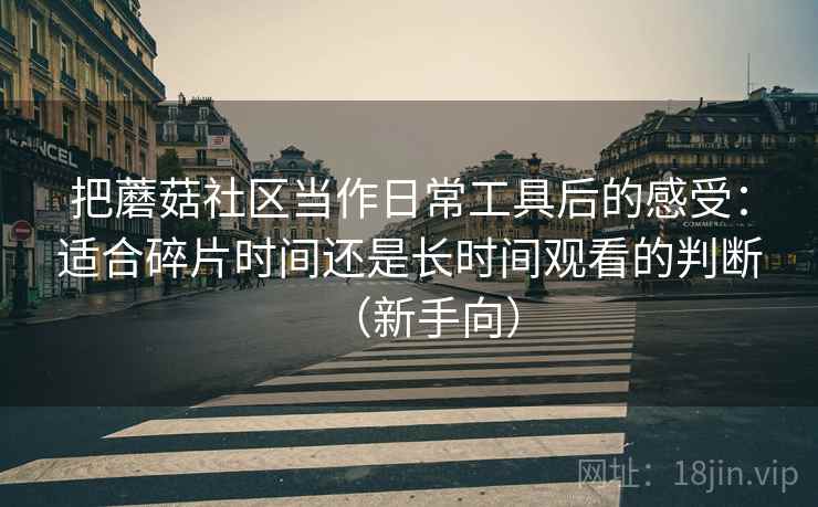 把蘑菇社区当作日常工具后的感受:适合碎片时间还是长时间观看的判断(新手向) 把蘑菇社区当作日常工具后的感受:适合碎片时间还是长时间观看的判断(新手向)