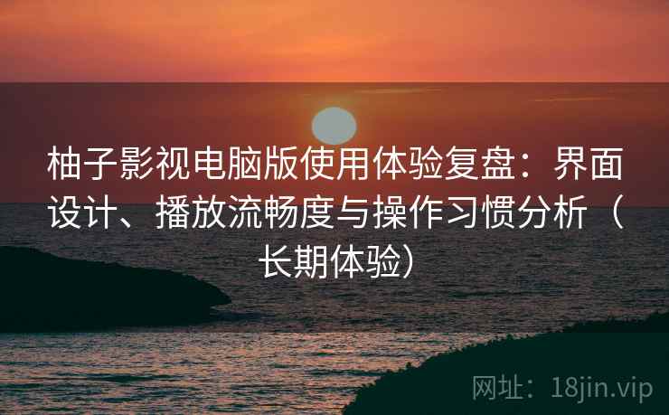 柚子影视电脑版使用体验复盘：界面设计、播放流畅度与操作习惯分析（长期体验）