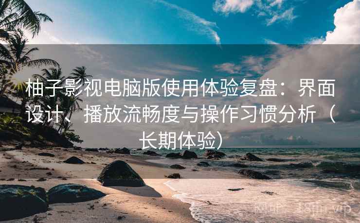柚子影视电脑版使用体验复盘：界面设计、播放流畅度与操作习惯分析（长期体验）