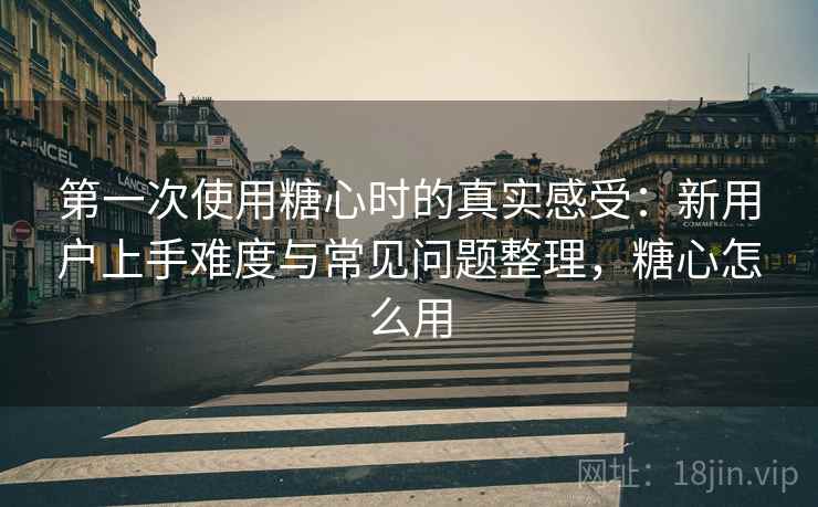 第一次使用糖心时的真实感受:新用户上手难度与常见问题整理,糖心怎么用 第一次使用糖心时的真实感受:新用户上手难度与常见问题整理,糖心怎么用