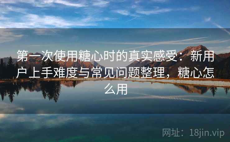 第一次使用糖心时的真实感受:新用户上手难度与常见问题整理,糖心怎么用 第一次使用糖心时的真实感受:新用户上手难度与常见问题整理,糖心怎么用