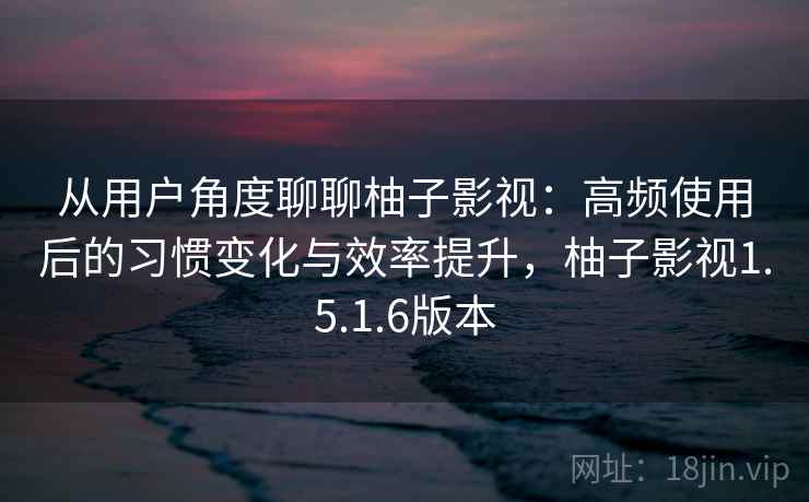 从用户角度聊聊柚子影视:高频使用后的习惯变化与效率提升,柚子影视1.5.1.6版本 从用户角度聊聊柚子影视:高频使用后的习惯变化与效率提升,柚子影视1.5.1.6版本