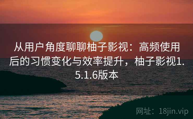 从用户角度聊聊柚子影视:高频使用后的习惯变化与效率提升,柚子影视1.5.1.6版本 从用户角度聊聊柚子影视:高频使用后的习惯变化与效率提升,柚子影视1.5.1.6版本