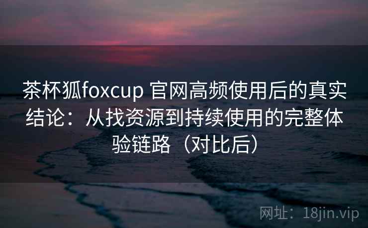 茶杯狐foxcup 官网高频使用后的真实结论:从找资源到持续使用的完整体验链路(对比后) 茶杯狐foxcup 官网高频使用后的真实结论:从找资源到持续使用的完整体验链路(对比后)