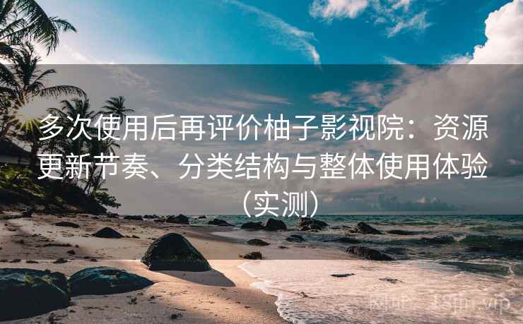 多次使用后再评价柚子影视院：资源更新节奏、分类结构与整体使用体验（实测）
