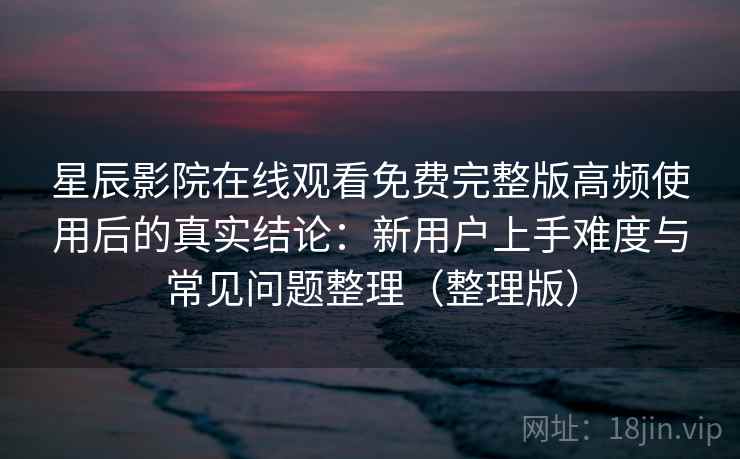 星辰影院在线观看免费完整版高频使用后的真实结论：新用户上手难度与常见问题整理（整理版）