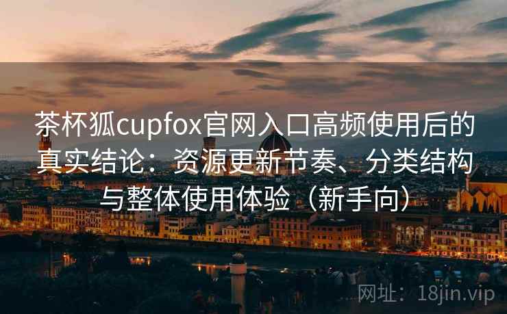 茶杯狐cupfox官网入口高频使用后的真实结论：资源更新节奏、分类结构与整体使用体验（新手向）