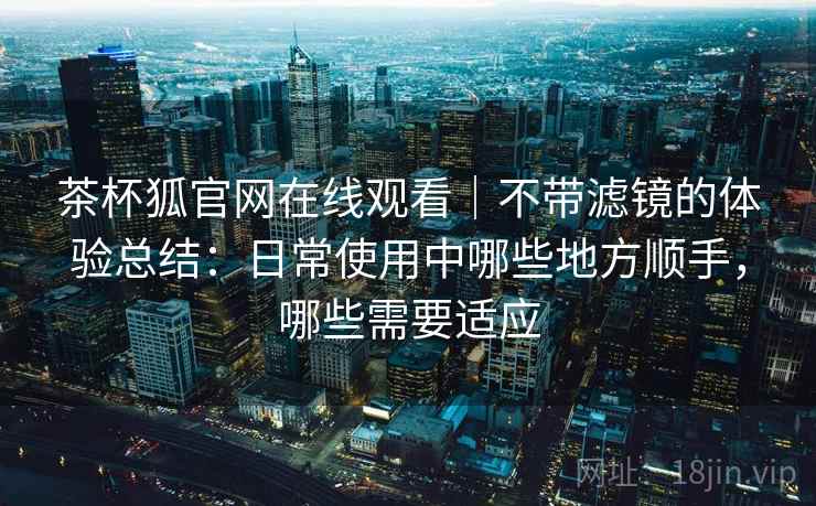 茶杯狐官网在线观看｜不带滤镜的体验总结：日常使用中哪些地方顺手，哪些需要适应