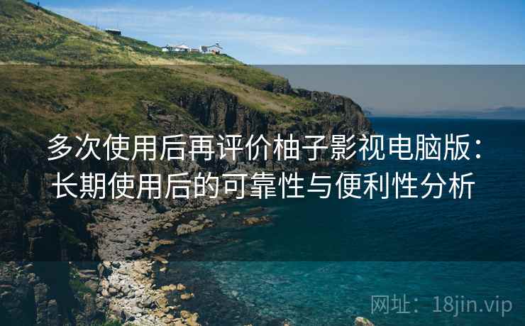 多次使用后再评价柚子影视电脑版：长期使用后的可靠性与便利性分析