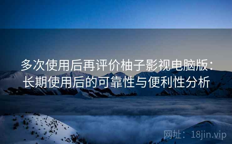 多次使用后再评价柚子影视电脑版：长期使用后的可靠性与便利性分析